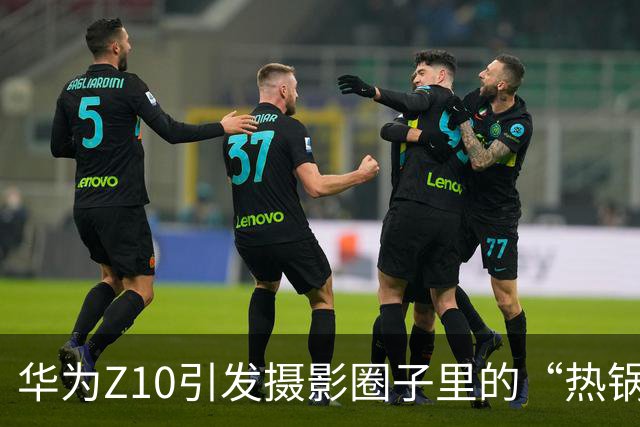 华为Z10引发摄影圈子里的“热锅上的蚂蚁